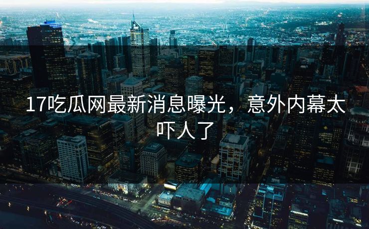 17吃瓜网最新消息曝光，意外内幕太吓人了  第1张