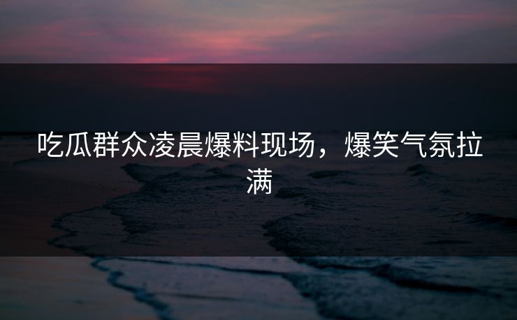 吃瓜群众凌晨爆料现场，爆笑气氛拉满  第1张