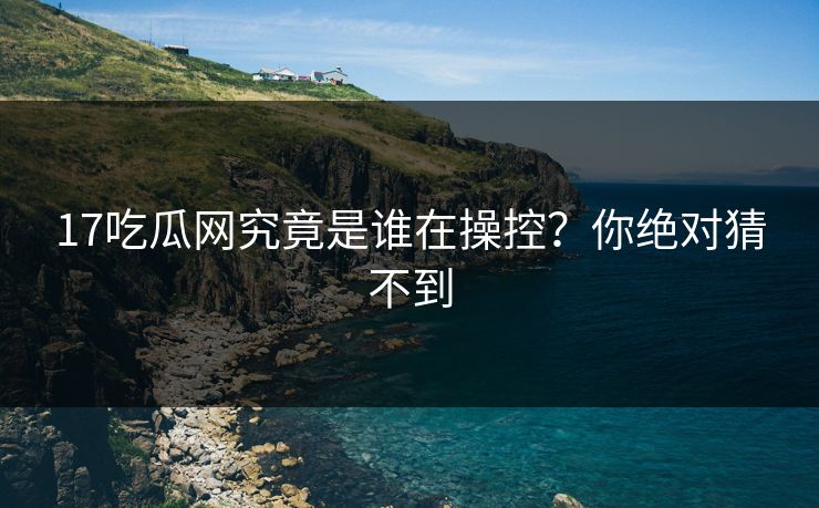17吃瓜网究竟是谁在操控？你绝对猜不到