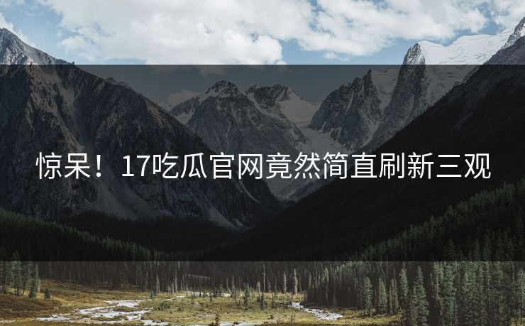 惊呆！17吃瓜官网竟然简直刷新三观