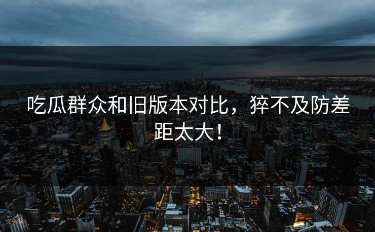 吃瓜群众和旧版本对比，猝不及防差距太大！