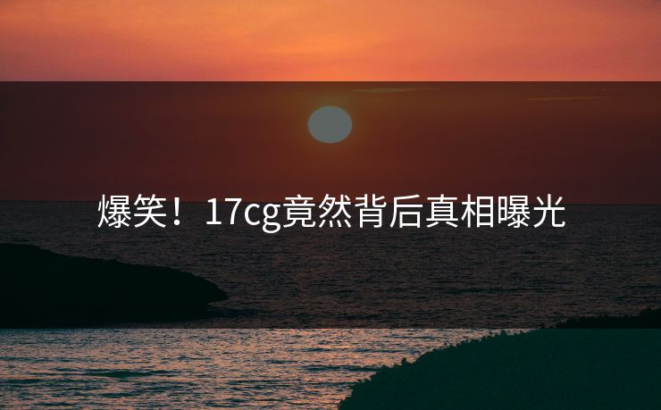 爆笑！17cg竟然背后真相曝光