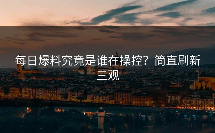 每日爆料究竟是谁在操控？简直刷新三观
