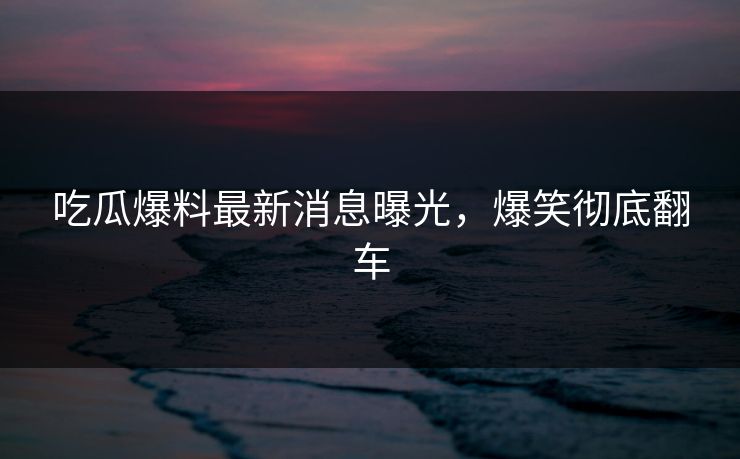 吃瓜爆料最新消息曝光，爆笑彻底翻车