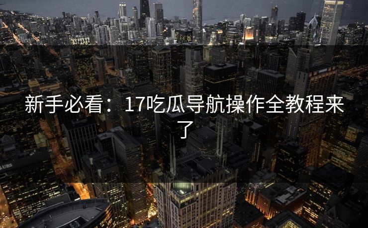 新手必看：17吃瓜导航操作全教程来了