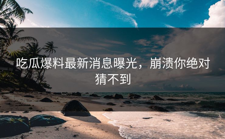 吃瓜爆料最新消息曝光，崩溃你绝对猜不到