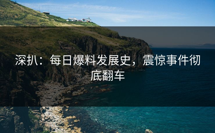 深扒：每日爆料发展史，震惊事件彻底翻车
