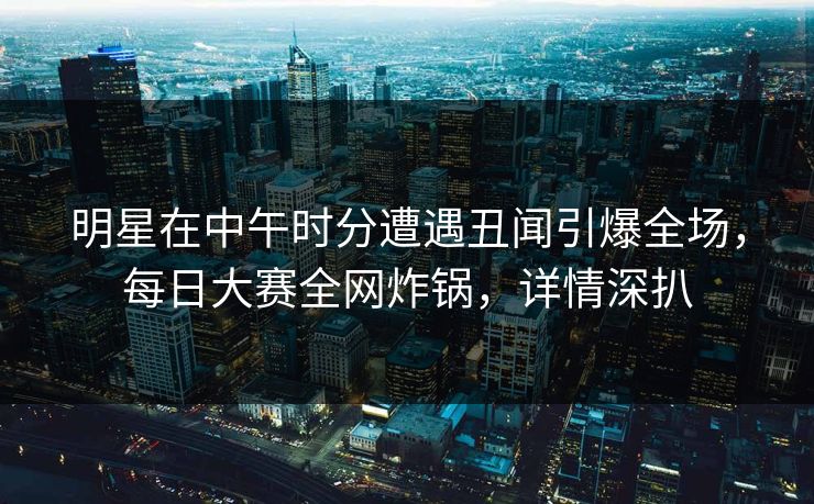 明星在中午时分遭遇丑闻引爆全场，每日大赛全网炸锅，详情深扒