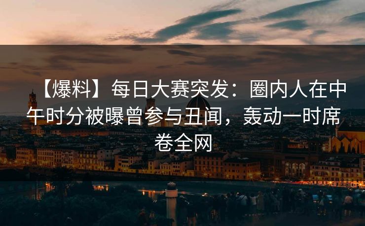 【爆料】每日大赛突发：圈内人在中午时分被曝曾参与丑闻，轰动一时席卷全网