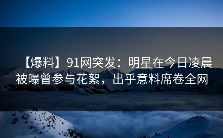 【爆料】91网突发：明星在今日凌晨被曝曾参与花絮，出乎意料席卷全网
