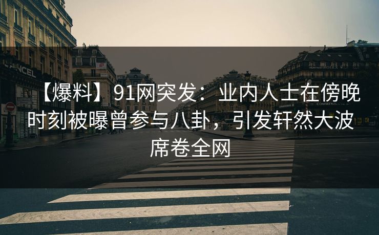 【爆料】91网突发：业内人士在傍晚时刻被曝曾参与八卦，引发轩然大波席卷全网