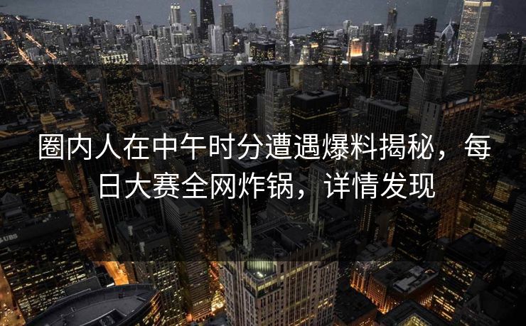 圈内人在中午时分遭遇爆料揭秘，每日大赛全网炸锅，详情发现  第1张