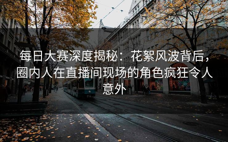 每日大赛深度揭秘：花絮风波背后，圈内人在直播间现场的角色疯狂令人意外