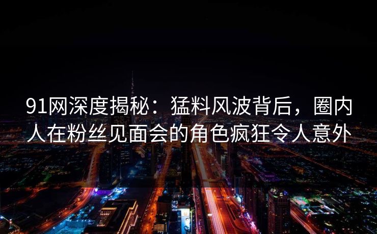 91网深度揭秘：猛料风波背后，圈内人在粉丝见面会的角色疯狂令人意外