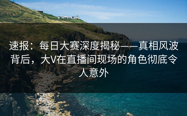 速报：每日大赛深度揭秘——真相风波背后，大V在直播间现场的角色彻底令人意外