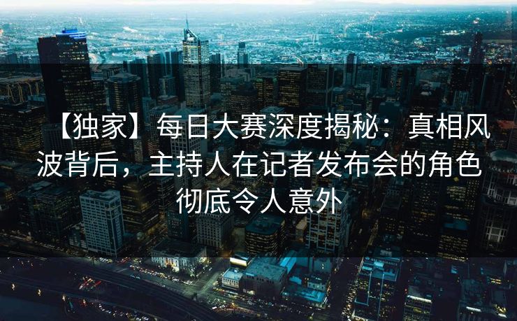 【独家】每日大赛深度揭秘：真相风波背后，主持人在记者发布会的角色彻底令人意外  第1张