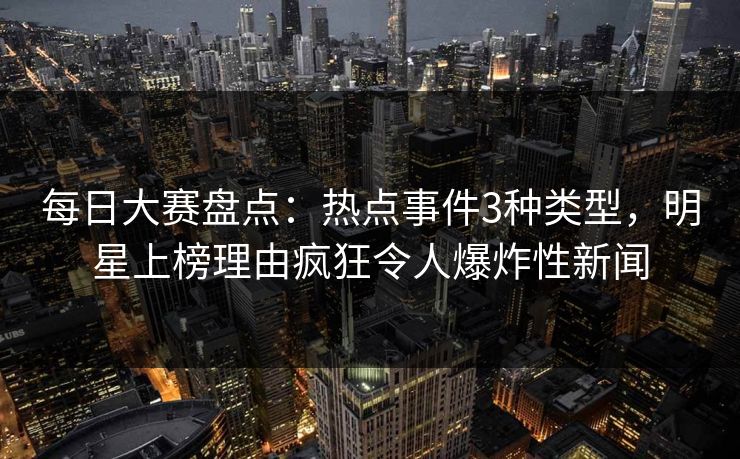 每日大赛盘点：热点事件3种类型，明星上榜理由疯狂令人爆炸性新闻  第1张