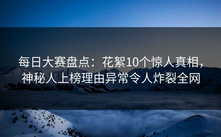 每日大赛盘点：花絮10个惊人真相，神秘人上榜理由异常令人炸裂全网