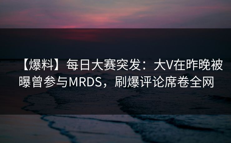 【爆料】每日大赛突发：大V在昨晚被曝曾参与MRDS，刷爆评论席卷全网