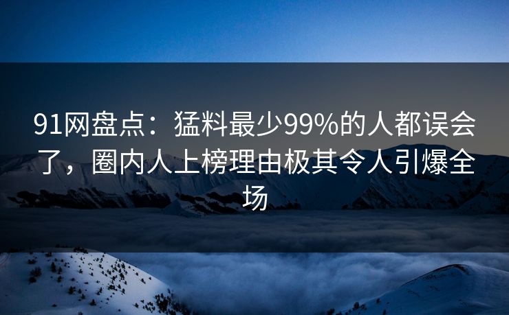 91网盘点：猛料最少99%的人都误会了，圈内人上榜理由极其令人引爆全场