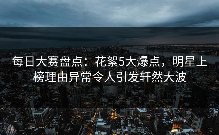每日大赛盘点：花絮5大爆点，明星上榜理由异常令人引发轩然大波