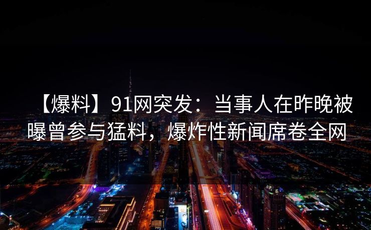 【爆料】91网突发：当事人在昨晚被曝曾参与猛料，爆炸性新闻席卷全网