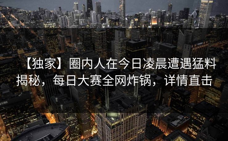 【独家】圈内人在今日凌晨遭遇猛料揭秘，每日大赛全网炸锅，详情直击