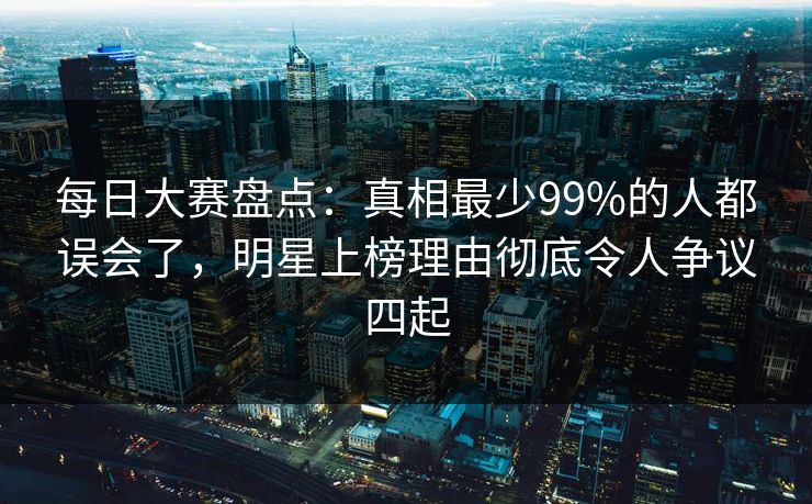 每日大赛盘点：真相最少99%的人都误会了，明星上榜理由彻底令人争议四起