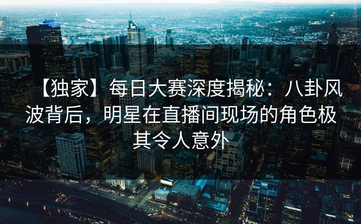 【独家】每日大赛深度揭秘：八卦风波背后，明星在直播间现场的角色极其令人意外