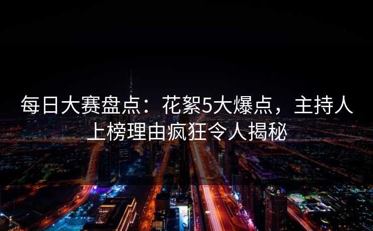 每日大赛盘点：花絮5大爆点，主持人上榜理由疯狂令人揭秘