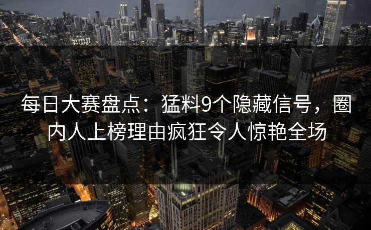 每日大赛盘点：猛料9个隐藏信号，圈内人上榜理由疯狂令人惊艳全场