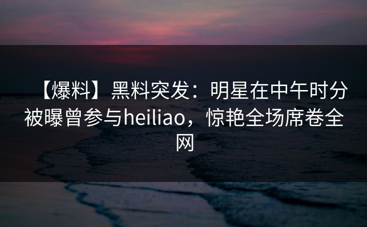 【爆料】黑料突发：明星在中午时分被曝曾参与heiliao，惊艳全场席卷全网