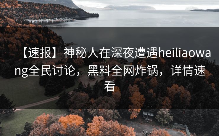 【速报】神秘人在深夜遭遇heiliaowang全民讨论，黑料全网炸锅，详情速看