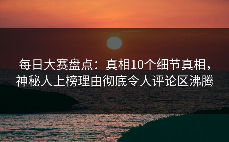 每日大赛盘点：真相10个细节真相，神秘人上榜理由彻底令人评论区沸腾