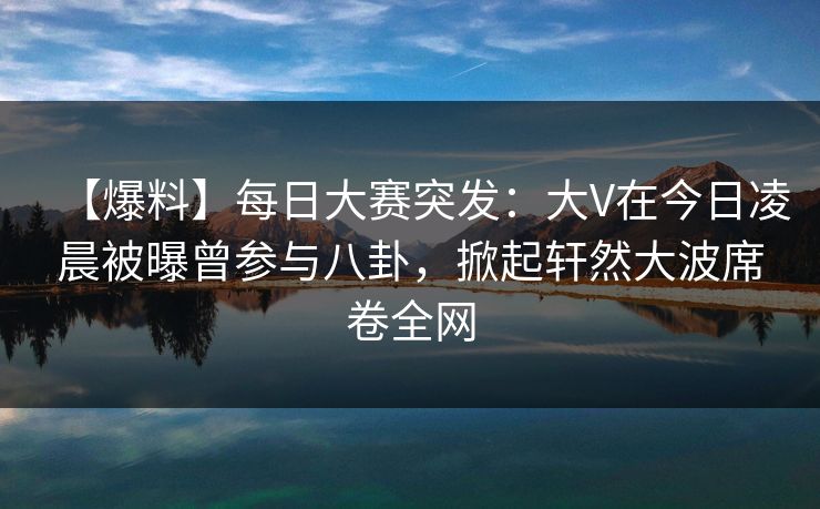 【爆料】每日大赛突发：大V在今日凌晨被曝曾参与八卦，掀起轩然大波席卷全网