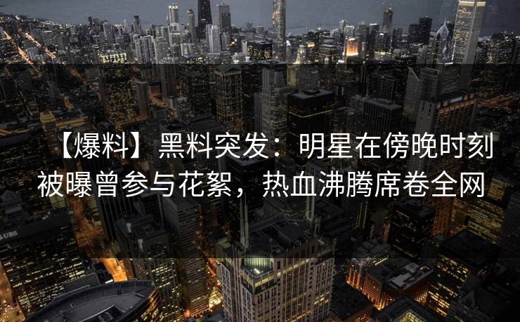 【爆料】黑料突发：明星在傍晚时刻被曝曾参与花絮，热血沸腾席卷全网