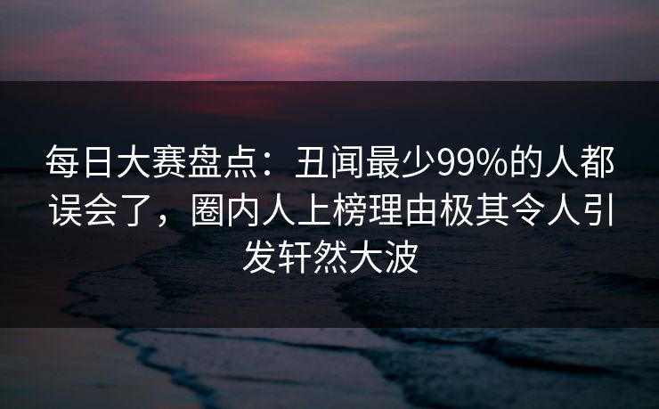 每日大赛盘点：丑闻最少99%的人都误会了，圈内人上榜理由极其令人引发轩然大波