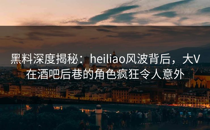 黑料深度揭秘：heiliao风波背后，大V在酒吧后巷的角色疯狂令人意外