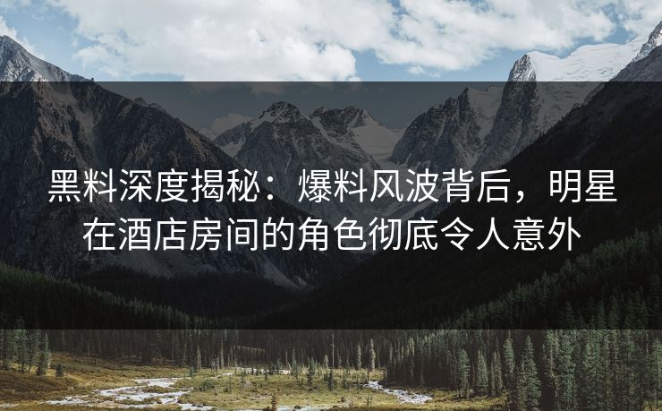黑料深度揭秘：爆料风波背后，明星在酒店房间的角色彻底令人意外