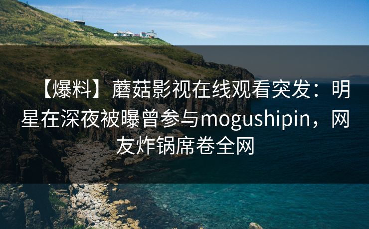 【爆料】蘑菇影视在线观看突发：明星在深夜被曝曾参与mogushipin，网友炸锅席卷全网
