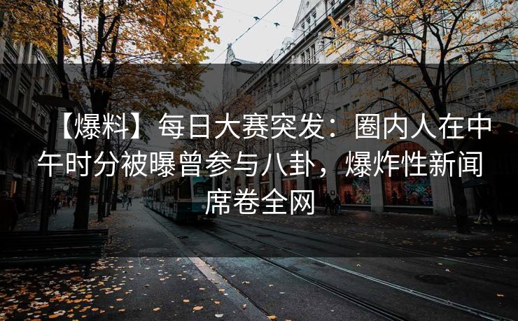 【爆料】每日大赛突发：圈内人在中午时分被曝曾参与八卦，爆炸性新闻席卷全网  第1张