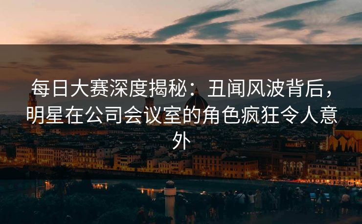 每日大赛深度揭秘：丑闻风波背后，明星在公司会议室的角色疯狂令人意外