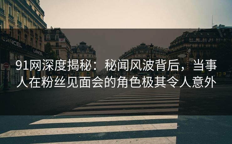 91网深度揭秘：秘闻风波背后，当事人在粉丝见面会的角色极其令人意外