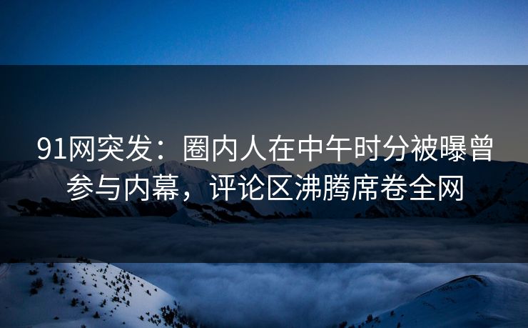 91网突发：圈内人在中午时分被曝曾参与内幕，评论区沸腾席卷全网