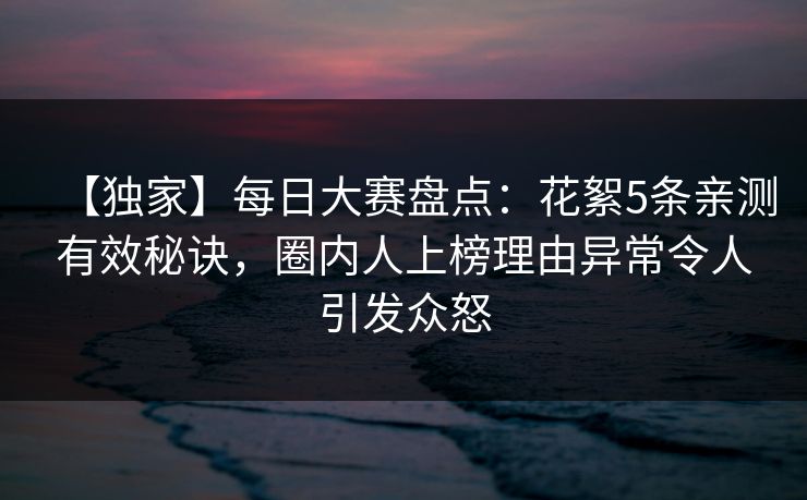 【独家】每日大赛盘点：花絮5条亲测有效秘诀，圈内人上榜理由异常令人引发众怒