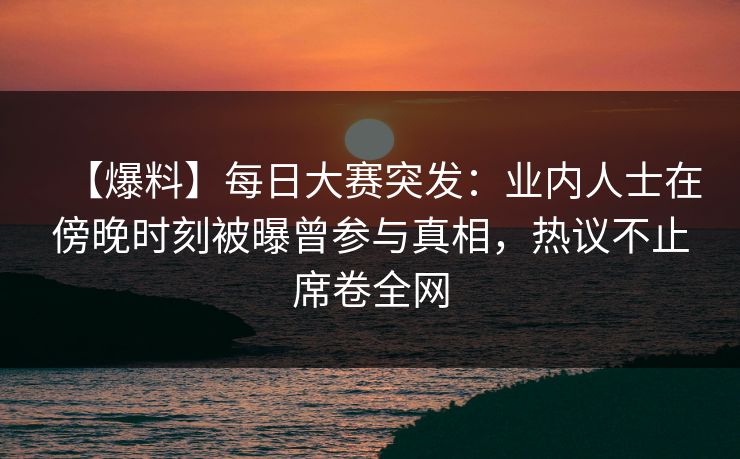 【爆料】每日大赛突发：业内人士在傍晚时刻被曝曾参与真相，热议不止席卷全网