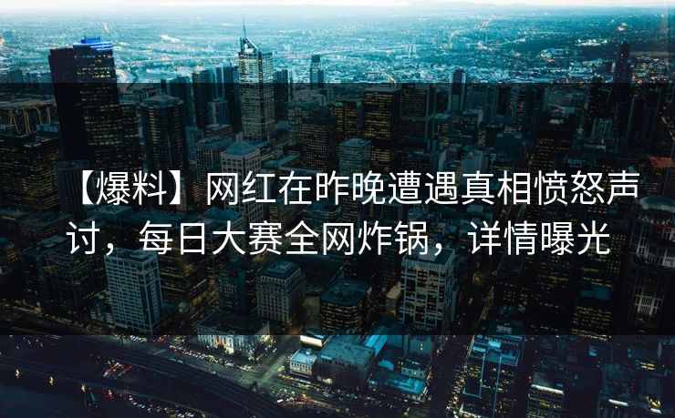 【爆料】网红在昨晚遭遇真相愤怒声讨，每日大赛全网炸锅，详情曝光
