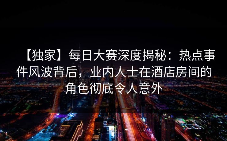 【独家】每日大赛深度揭秘：热点事件风波背后，业内人士在酒店房间的角色彻底令人意外