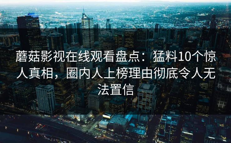 蘑菇影视在线观看盘点：猛料10个惊人真相，圈内人上榜理由彻底令人无法置信