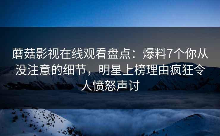 蘑菇影视在线观看盘点：爆料7个你从没注意的细节，明星上榜理由疯狂令人愤怒声讨